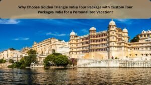 Why Choose Golden Triangle India Tour Package with Custom Tour Packages India for a Personalized Vacation?