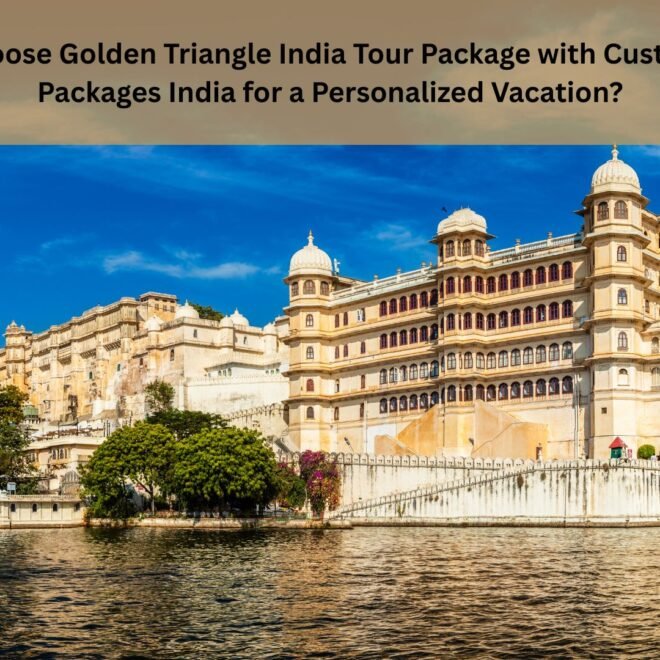 Why Choose Golden Triangle India Tour Package with Custom Tour Packages India for a Personalized Vacation?